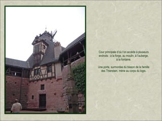 Cour principale d’où l’on accède à plusieurs
endroits : à la forge, au moulin, à l’auberge,
                 à la fontaine.

Une porte, surmontée du blason de la famille
  des Thierstein, mène au corps du logis.
 