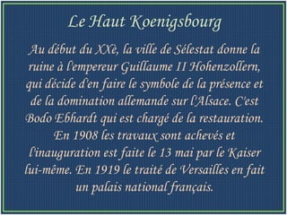 Au début du XXè, la ville de Sélestat donne la ruine à l'empereur Guillaume II Hohenzollern, qui décide d'en faire le symbole de la présence et de la domination allemande sur l'Alsace. C'est Bodo Ebhardt qui est chargé de la restauration. En 1908 les travaux sont achevés et l'inauguration est faite le 13 mai par le Kaiser lui-même. En 1919 le traité de Versailles en fait un palais national français. Le Haut Koenigsbourg 