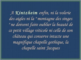 A   Kintzheim  enfin, ni la volerie des aigles ni la " montagne des singes " ne doivent faire oublier la beauté de ce petit village viticole ni celle de son château qui conserve intacte une magnifique chapelle gothique, la chapelle saint Jacques 