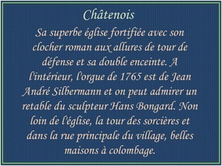 Sa superbe église fortifiée avec son clocher roman aux allures de tour de défense et sa double enceinte. A l'intérieur, l'orgue de 1765 est de Jean André Silbermann et on peut admirer un retable du sculpteur Hans Bongard. Non loin de l'église, la tour des sorcières et dans la rue principale du village, belles maisons à colombage. Châtenois   
