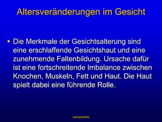swissestetixAltersveränderungen im GesichtDie Merkmale der Gesichtsalterung sind eine erschlaffende Gesichtshaut und eine zunehmende Faltenbildung. Ursache dafür ist eine fortschreitende Imbalance zwischen Knochen, Muskeln, Fett und Haut. Die Haut spielt dabei eine führende Rolle. 