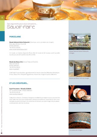 8


                                                                                                        Des arguments pour vous convaincre...

                                                                                                        Sa voir-faire

                                                                                                          PORCELAINE


                                                                                                          Musée National Adrien Dubouché (Céramique, verre, porcelaine de Limoges)
                                                                                                          8 bis, place Winston Churchill
                                                                                                          87000 LIMOGES
                                                                                                          Tél. 05 55 33 08 50
                                                                                                          www.musee-adriendubouche.fr
                                                                                                                                                                                                             Musée National Adrien Dubouché
                                                                                                          Un musée, un mécène. Depuis le 29 juin 2012, le musée est de nouveau ouvert au public              Limoges
                                                                                                          tous les jours de 10h à 12h25 et de 14h à 17h40.




                                                                                                          Musée des Beaux Arts (Ancien Palais de l’Evêché)
                                                                                                          Place de l’Evêché
                                                                                                          87000 LIMOGES
                                                                                                          Tél. 05 55 45 98 10
                                                                                                          www.museebal.fr

                                                                                                          A fait l’objet d’une rénovation, agrandissement et mise en scène des différentes thématiques :	
                                                                                                          Émaux, Beaux Arts, Antiquités Égyptiennes, Histoire de Limoges et autres collections.

                                                                                                                                                                                                             Musée des Beaux-Arts de Limoges


                                                                                                          Et les créateurs...
Photos : Haute-Vienne Tourisme, D. GUILLEMAIN, Musée Adrien Dubouché, Musée des Beaux-Arts de Limoges




                                                                                                          Esprit Porcelaine - Michelle DUMAIN
                                                                                                          42, rue de Bourneville - 87000 LIMOGES
                                                                                                          Tél. 05 55 01 83 28
                                                                                                          www.espritporcelaine.fr

                                                                                                          Collectif de créateurs, d’artistes et designers travaillant la porcelaine toujours pour les Arts
                                                                                                          de la Table mais aussi pour la décoration intérieure et extérieure, l’associant au verre, bois,
                                                                                                          véritable prouesse technique, de recherches et donnant une autre image à la porcelaine :
                                                                                                          contemporaine, dans l’air du temps.                                                                Porcelaine Raynaud




                                                                                                                                                                                                             Porcelaine de Limoges
 