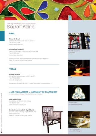 9


                                                                                       Des arguments pour vous convaincre...

                                                                                       Sa voir-faire
                                                                                         ÉMAIL


                                                                                         Maison de l’Email
                                                                                         18-20, boulevard de la Cité - 87000 LIMOGES
                                                                                         Tél. 05 55 34 37 68
                                                                                         www.enamel-house.com



                                                                                         Cristallerie de Saint-Paul
                                                                                         Saint-Paul des Ribes - 87920 CONDAT-SUR-VIENNE                                    Vitrail Saint-Psalmet
                                                                                         Tél. 05 55 39 01 17                                                               Eymoutiers
                                                                                         www.emaux-soyer.com

                                                                                         Unique en France, seul fabricant français d’émail pour cuivre, argent, or.
                                                                                         Label « Entreprise du Patrimoine Vivant ».




                                                                                         VITRAIL


                                                                                         L’Atelier du vitrail
                                                                                         10, rue Ferdinand Malinvaud - 87000 LIMOGES
                                                                                         Tél. 05 55 30 31 89                                                               Émail
                                                                                         www.adv-limoges.com

                                                                                         Restauration et création de vitraux. Label « Entreprise du Patrimoine Vivant ».




                                                                                         « LES FEUILLARDIERS » - ARTISANAT DU CHÂTAIGNIER
Photos : Haute-Vienne Tourisme, D. GUILLEMAIN – PAH Monts et Barrages – Cyril DELAGE




                                                                                         Artisans créateurs designers travaillant le bois de châtaignier.



                                                                                         Alain DUPASQUIER
                                                                                         Pompadour - 87700 AIXE-SUR-VIENNE
                                                                                         Tél. 06 12 16 40 14                                                               Vitrail de la Paix
                                                                                         www.creationchataignier.com                                                       La Croisille-sur-Briance



                                                                                         Enkidoo Productions SARL - Cyril DELAGE
                                                                                         Ancienne École - Le Bourg - 87500 LE CHALARD
                                                                                         www.enkidoo.com
                                                                                         Label « Entreprise du Patrimoine Vivant ».




                                                                                                                                                                           « Les Feuillardiers »
                                                                                                                                                                           Artisanat du châtaignier
 