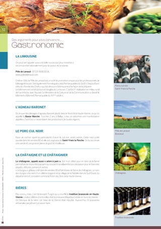 12


                                                                                       Des arguments pour vous convaincre...

                                                                                       Gastronomie
                                                                                         LA LIMOUSINE

                                                                                         On pourrait l’appeler aussi « la belle rousse aux yeux noisettes »
                                                                                         reconnue internationalement pour la saveur de sa viande.

                                                                                         Pôle de Lanaud - 87220 BOISSEUIL
                                                                                         www.poledelanaud.com

                                                                                         Créé en 1991, le Pôle de Lanaud est un outil de promotion unique pour les professionnels de
                                                                                         l’élevage limousin. Site également homologué « sites Remarquables du Goût ». Depuis 8 ans
                                                                                         a lieu la « Ronde des Chefs » qui fait découvrir la limousine et la façon de la préparer.           Porcs cul noir
                                                                                         Le bâtiment est construit tout en douglas du Limousin. C’est la 1ère réalisation en milieu rural    Saint-Yrieix la Perche
                                                                                         de l’architecte Jean Nouvel. Le Ministère de la Culture et de la Communication a classé le
                                                                                         bâtiment « Bâtiment Remarquable du XXème siècle ».




                                                                                         L’AGNEAU BARONET

                                                                                         On trouve des élevages d’agneau Baronet plutôt dans le Nord de la Haute-Vienne, ce qu’on
                                                                                         appelle la Basse Marche. Tous les 2 ans à Bellac, a lieu en automne une manifestation
                                                                                         appelée « TechOvin » rassemblant des producteurs de toutes régions.




                                                                                         LE PORC CUL NOIR                                                                                    Pôle de Lanaud
                                                                                                                                                                                             Boisseuil
                                                                                         Race de cochon ayant la particularité d’avoir le cul noir, entre autres. Cette race a été	
                                                                                         sauvée dans les années 80 et elle est originaire de Saint-Yrieix la Perche. On lui reconnait
                                                                                         une viande et une graisse pleine de goût et moelleuse.




                                                                                         LA CHÂTAIGNE ET LE CHÂTAIGNIER
Photos : Haute-Vienne Tourisme, D. GUILLEMAIN – CREPAL - Pôle de Lanaud - Cerva d’Oc




                                                                                         Le châtaignier, appelé aussi « arbre à pain ». Son fruit utilisé pour en faire de la farine
                                                                                         permettait de nourrir les paysans qui souvent travaillaient le bois à la saison pour en faire des
                                                                                         piquets, clôtures, paniers et autres.
                                                                                         « Le burgou », gâteau créé dans les années 90 et fait à base de farine de châtaignes. Le nom
                                                                                         de « burgou » lui vient d’un célèbre brigand né au village de la Nadalie dans le Sud-Ouest du       Châtaignes
                                                                                         département et considéré comme le Robin des Bois de la Haute-Vienne.




                                                                                         BIèRES

                                                                                         Peu connu, mais c’est l’Intendant Turgot qui a insufflé la tradition brassicole en Haute-
                                                                                         Vienne. La plus célèbre d’entre elles était la brasserie Mapataud située en bord de Vienne.
                                                                                         On fabriqua de la bière car l’eau de la Vienne était réputée. Aujourd’hui, 8 brasseries	
                                                                                         artisanales perpétuent ce savoir-faire.




                                                                                                                                                                                             Tradition brassicole
 