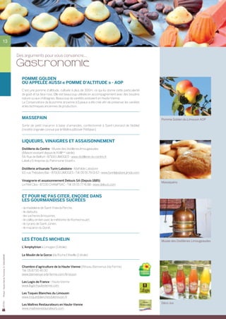 13


                                                Des arguments pour vous convaincre...

                                                Gastronomie
                                                  POMME GOLDEN
                                                  OU APPELÉE AUSSI « POMME D’ALTITUDE » - AOP
                                                  C’est une pomme d’altitude, cultivée à plus de 300m, ce qui lui donne cette particularité	
                                                  de goût et sa face rose. Elle est beaucoup utilisée en accompagnement avec des boudins
                                                  nature ou aux châtaignes. Beaucoup de variétés existaient en Haute-Vienne.
                                                  Le Conservatoire de la pomme ancienne à Eyjeaux a été créé afin de préserver les variétés
                                                  et les techniques anciennes de production.


                                                  MASSEPAIN                                                                                    Pomme Golden du Limousin AOP

                                                  Sorte de petit macaron à base d’amandes, confectionné à Saint-Léonard de Noblat	
                                                  (recette originale connue par le Maître pâtissier Petitjean).


                                                  LIQUEURS, VINAIGRES ET ASSAISONNEMENT
                                                  Distillerie du Centre - Musée des distilleries limougeaudes
                                                  (Maison existant depuis le XVIIIème siècle)
                                                  54, Rue de Belfort - 87100 LIMOGES - www.distillerie-du-centre.fr
                                                  Label « Entreprise du Patrimoine Vivant ».

                                                  Distillerie artisanale Turin-Labidoire - Mathilde Labidoire
                                                  63, rue Théodore Bac - 87000 LIMOGES - Tél. 05 55 79 01 67 - www.turinlabidoire.jimdo.com

                                                  Vinaigrerie et assaisonnement Delouis SA (Depuis 1885)
                                                                                                                                               Massepains
                                                  Le Petit Clos - 87230 CHAMPSAC - Tél. 05 55 77 41 88 - www.delouis.com


                                                  Et pour ne pas citer, encore dans
                                                  les gourmandises sucrées
                                                  - la madeleine de Saint-Yrieix la Perche,
                                                  - le clafoutis,
                                                  - les vacheries limousines,
                                                  - le caillou en lien avec la météorite de Rochechouart,
                                                  - le cyrano de Saint-Junien,
                                                  - le macaron du Dorat.


                                                  Les étoilés Michelin                                                                         Musée des Distilleries Limougeaudes
                                                  L’Amphytrion à Limoges (1 étoile)

                                                  Le Moulin de la Gorce à la Roche l’Abeille (1 étoile)
Photos : Haute-Vienne Tourisme, D. GUILLEMAIN




                                                  Chambre d’agriculture de la Haute-Vienne (Réseau Bienvenue à la Ferme)
                                                  Tél. 05 87 50 40 00
                                                  www.bienvenue-a-la-ferme.com/limousin

                                                  Les Logis de France - Haute-Vienne
                                                  www.logis-hautevienne.com

                                                  Les Toques Blanches du Limousin
                                                  www.toquesblanchesdulimousin.fr
                                                                                                                                               Déco Jus
                                                  Les Maîtres Restaurateurs en Haute-Vienne
                                                  www.maitresrestaurateurs.com
 