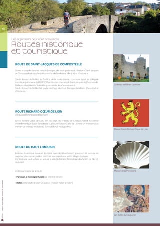 15


                                                Des arguments pour vous convaincre...

                                                Routes historique
                                                et touristique
                                                  ROUTE DE SAINT-JACQUES DE COMPOSTELLE

                                                  Suivez la coquille dans les rues de Limoges, elle vous guidera sur l’itinéraire Saint-Jacques
                                                  de Compostelle et vous fera découvrir la ville labellisée « Ville d’art et d’histoire ».

                                                  Saint-Léonard de Noblat, au Sud-Est de la Haute-Vienne, commune ayant sa collégiale	
                                                  inscrite au patrimoine de l’UNESCO au titre des chemins de Saint-Jacques de Compostelle.	
                                                  Halte pour les pèlerins. Spécialité gourmande : les « Massepains ».                              Château de Rilhac-Lastours
                                                  Saint-Léonard de Noblat fait partie du Pays Monts et Barrages labellisé « Pays d’art et	
                                                  d’histoire ».




                                                  ROUTE RICHARD CŒUR DE LION
                                                  www.routerichardcoeurdelion.com

                                                  Le roi Richard Cœur de Lion, lors du siège du château de Châlus-Chabrol, fut blessé	
                                                  mortellement par Basile l’arbalétrier. La Route Richard Cœur de Lion est un itinéraire vous
                                                  menant de château en château. Suivez le lion, il vous guidera.
                                                                                                                                                   Blason Route Richard Cœur de Lion




                                                  ROUTE DU HAUT LIMOUSIN

                                                  Itinéraire touristique couvrant la moitié nord du département. Vous irez de surprise en	
                                                  surprise : sites remarquables, points de vue majestueux, petits villages typiques.
                                                  Cet itinéraire peut se faire en voiture, à vélo (la Frédéric Mistral dans les Monts de Blond),
                                                  ou à pied.



                                                  À découvrir aussi sur la route :                                                                 Maison de la Porcelaine

                                                  - Parcours « Nostalgie Rurale » à Montrol-Sénard
Photos : Haute-Vienne Tourisme, D. GUILLEMAIN




                                                  - Bellac, cité natale de Jean Giraudoux (maison natale à visiter)




                                                                                                                                                   Les Salles-Lavauguyon
 