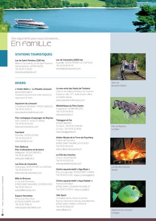 16


                                                Des arguments pour vous convaincre...

                                                En famille
                                                  STATIONS TOURISTIQUES

                                                  Lac de Saint-Pardoux (330 ha)               Lac de Vassivière (1000 ha)
                                                  Maison d’accueil du Lac de Saint-Pardoux    Auphelle - 87470 PEYRAT-LE-CHÂTEAU
                                                  Site de Santrop - 87640 RAZÈS               Tél. 05 55 69 76 70
                                                  Tél. 05 55 71 04 40                         www.lelacdevassiviere.com
                                                  www.lacsaintpardoux.fr




                                                  DIVERS                                                                                    Vélo-rail
                                                                                                                                            Bussière-Galant
                                                  « Visiter Malin » - La Planète Limousin     La voie verte des Hauts de Tardoire
                                                  www.visitermalin.fr                         (13 kms de Châlus à Oradour-sur-Vayres)
                                                  Passeport ouvrant droit à des réductions,   A pied, en vélo, VTT, skate-board, rollers,
                                                  regroupant 16 sites.                        à mobilité réduite.
                                                                                              www.voieverte-enlimousin.com
                                                  Aquarium du Limousin
                                                  2, boulevard Gambetta - 87000 LIMOGES       Médiathèque du Père Castor
                                                  Tél. 05 55 33 42 11                         Forgeneuve - 87380 MEUZAC
                                                  www.aquariumdulimousin.com                  Tél. 05 55 09 99 51
                                                                                              www.perecastor.fr
                                                  Parc zoologique et paysager du Reynou
                                                  A20 - Sortie 37 - 87110 LE VIGEN            Toboggan et Cie
                                                  Tél. 05 55 00 40 00                         87000 LIMOGES
                                                  www.parczooreynou.com                       Z.I. Nord - Tél. 05 87 19 86 84               Parc du Reynou
                                                                                              Z.I. Sud - Tél. 05 55 31 06 82                Le Vigen
                                                  Feeriland                                   www.tobogganetcie.fr
                                                  Ebourliat - 87520 VEYRAC
                                                  Tél. 05 55 03 16 71                         Atelier-Musée de la Terre de Puychény
                                                  www.feeriland.com                           Tuilerie de Puychény
                                                                                              87800 SAINT-HILAIRE LES PLACES
                                                  Parc Bellevue                               Tél. 05 55 58 35 19
                                                  Parc d’attractions et de loisirs            www.tuilerie-de-puycheny.fr
                                                  Bellegarde - 87100 LIMOGES
                                                  Tél. 05 55 48 03 62                         La Cité des Insectes
                                                  www.parc-bellevue.fr                        Chaud - 87120 NEDDE
                                                                                              Tél. 05 55 04 02 55
                                                  Les Ânes de Vassivière                      www.lacitedesinsectes.com
                                                  Champseau - 87470 PEYRAT-LE-CHATEAU                                                       La Cité des Insectes
                                                  Tél. 05 55 69 41 43                         Centre aquarécréatif « Aiga Bluia »           Nedde
                                                  www.anes-de-vassiviere.com                  Rue Léo Lagrange - 87200 SAINT-JUNIEN
                                                                                              Tél. 05 55 01 11 00 - www.cc-vienneglane.fr
Photos : Haute-Vienne Tourisme, D. GUILLEMAIN




                                                  Bille en Brousse
                                                  3, rue Jean Giraudoux                       Centre aquarécréatif « Aqua’Noblat »
                                                  87800 SAINT-MAURICE LES BROUSSES            Avenue Léon Blum
                                                  Tél. 05 55 39 02 11                         87400 SAINT-LÉONARD DE NOBLAT
                                                  www.billebrousse.com                        Tél. 05 87 22 99 10 - www.ccnoblat.fr


                                                  Espace Hermeline                            Villa Sport
                                                  Avenue du Plan d’Eau                        Complexe sports, fitness et piscine
                                                  87230 BUSSIÈRE-GALANT                       Rue du Colonnel du Garreau de la Méchérie
                                                  Tél. 05 55 78 86 12                         87500 SAINT-YRIEIX LA PERCHE
                                                  www.espace-hermeline.com                    Tél. 05 55 58 60 20
                                                                                              www.villasport.fr                             Aquarium du Limousin
                                                                                                                                            Limoges
 