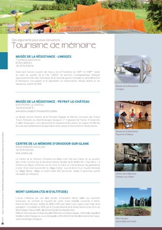 17


                                                                                                                                Des arguments pour vous convaincre...

                                                                                                                                Tourisme de mémoire
                                                                                                                                  Musée de la Résistance - LIMOGES
                                                                                                                                  7, rue Neuve Saint-Etienne
                                                                                                                                  87000 Limoges
                                                                                                                                  Tél. 05 55 45 84 44

                                                                                                                                  Situé dans l’ancien couvent des Sœurs de la Providence du XVIIème et XVIIIème siècle,
                                                                                                                                  au cœur du quartier de la Cité, 1 400m2 de parcours muséographique retraçant
                                                                                                                                  rigoureusement les faits historiques de la Seconde guerre mondiale et particulièrement	
                                                                                                                                  la Résistance, l’occupation et la déportation en Haute-Vienne. Musée décliné en dix	
                                                                                                                                  séquences, à partir de 1939.
                                                                                                                                                                                                                                Musée de la Résistance
                                                                                                                                                                                                                                Limoges




                                                                                                                                  Musée de la Résistance - PEYRAT-LE-CHÂTEAU
                                                                                                                                  87470 PEYRAT-LE-CHÂTEAU
                                                                                                                                  Tél. 05 55 69 48 75
                                                                                                                                  www.assoc.orange.fr/otsi.peyrat-le-chateau

                                                                                                                                  Le Musée retrace l’histoire de la Première Brigade de Marche Limousine des Francs	
                                                                                                                                  Tireurs Partisans du Colonel Georges Guingouin, 1er maquisard de France. À travers les
                                                                                                                                  3 salles d’exposition, vous découvrirez la naissance et les actions du maquis, le rôle des
                                                                                                                                  femmes dans la Résistance, la déportation et les camps d’internement en Haute-Vienne.

                                                                                                                                                                                                                                Musée de la Résistance
Photos : Haute-Vienne Tourisme, D. GUILLEMAIN, Musée de la Résistance de Limoges, Musée de la Résistance de Peyrat-le-Château




                                                                                                                                                                                                                                Peyrat-le-Château



                                                                                                                                  Centre de la Mémoire d’Oradour-sur-Glane
                                                                                                                                  87520 ORADOUR-SUR-GLANE
                                                                                                                                  Tél. 05 55 430 430
                                                                                                                                  www.oradour.org

                                                                                                                                  Le Centre de la mémoire d’Oradour-sur-Glane s’est fixé pour tâche de se souvenir	
                                                                                                                                  des crimes commis par la deuxième division blindée de la Waffen-SS « Das Reich » à	
                                                                                                                                  Oradour-sur-Glane, d’informer sur le crime et d’être un mémorial pour les générations
                                                                                                                                  à venir. Il est situé à proximité du village martyr, sous la forme d’un musée-mémorial.	
                                                                                                                                  Le Village Martyr, village où furent tuées 642 personnes. Seules 5 personnes purent	
                                                                                                                                  réchapper du massacre.                                                                        Centre de la Mémoire
                                                                                                                                                                                                                                Oradour-sur-Glane




                                                                                                                                  Mont Gargan (731 m d’altitude)

                                                                                                                                  L’accès s’effectue par une allée bordée d’imposants hêtres taillés aux branches	
                                                                                                                                  tortueuses. Au sommet se trouvent les ruines d’une chapelle consacrée à Notre-
                                                                                                                                  Dame-du-Bon-Secours, édifiée de 1868 à 1871 par l’abbé Louis Joyeux avec l’aide de la	
                                                                                                                                  population. Consolidée en 1992 par le Conseil Général de la Haute-Vienne et les Amis du
                                                                                                                                  Mont Gargan. Depuis 1986, elle est la propriété du département.
                                                                                                                                  Stèle en mémoire des combats de juillet 1944 autour du Mont Gargan. Cette stèle rappelle la
                                                                                                                                  bataille du Mont Gargan au cours de laquelle s’affrontèrent l’armée allemande et les maqui-
                                                                                                                                  sards de Georges Guingouin.                                                                   Mont Gargan
                                                                                                                                                                                                                                Saint-Gilles les Forêts
 