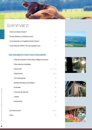 Sommaire
                                                                                           • C’est où la Haute-Vienne ?	                                                   1


                                                                                           • Un peu d’histoire, ça fait pas de mal !	                                      2


                                                                                           • Je me présente, je m’appelle la Haute-Vienne !	                           3-4


                                                                                           • Vous aimez les chiffres ? En voici quelques-uns...	                           5


                                                                                           	


                                                                                           Des arguments pour vous convaincre :

                                                                                                   • Cités de caractère et «Plus beaux Villages de France»	                6


                                                                                                   • Sites naturels et protégés	                                           7


                                                                                                   • Savoir-faire	                                            8 - 9 - 10 - 11


                                                                                                   • Gastronomie	                                                    12 - 13


                                                                                                   • Art contemporain	                                                    14


                                                                                                   • Routes historique et touristique	                                    15


                                                                                                   • En famille	                                                          16
Photos : Haute-Vienne Tourisme, D. GUILLEMAIN, Lac de Saint-Pardoux – Francis DEBAISIEUX




                                                                                                   • Tourisme de mémoire	                                                 17


                                                                                                   • Jardins	                                                             18


                                                                                                   • Evènements	                                                          19




                                                                                           • ça vient de sortir	                                                    20 - 21


                                                                                           • à lire	                                                                     22
 