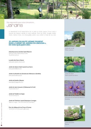 18


                                                Des arguments pour vous convaincre...

                                                Jardins
                                                  Le département de la Haute-Vienne est un jardin en toutes saisons. Il vous invite à	
                                                  savourer les espaces naturels en toute quiétude. Outre ses forêts, bocages, landes,
                                                  monts, rivières et lacs, de remarquables jardins vous invitent à l’éveil de vos sens.	




                                                  35 jardins en Haute-Vienne figurent
                                                  dans « Carnet de jardins en Limousin »,
                                                  en voici quelques-uns :
                                                                                                                                           Jardin de l’An Mil
                                                                                                                                           Rilhac-Lastours
                                                  Arboretum de la Jonchère Saint-Maurice
                                                  Géré par l’Office National des Forêts
                                                  Tél. 05 55 34 53 13



                                                  Le jardin des Sens à Nexon
                                                  www.jardin-plante-nexon.com



                                                  Jardin de Liliane à Saint-Laurent sur Gorre
                                                  www.jardindeliliane.com



                                                  Jardin et safranière du Domaine de Villeneuve à Séreilhac                                Jardin de Liliane
                                                  www.safranenlimousin.fr                                                                  Saint-Laurent sur Gorre



                                                  Jardin de Ginette à Beynac
                                                  www.lejardindeginette.com



                                                  Jardin de Jane Limousin à Châteauneuf la Forêt
                                                  Tél.05 55 69 30 27



                                                  Jardin de Thuillat à Limoges
                                                  Tél. 05 55 45 62 67
                                                                                                                                           Safranière du Domaine de Villeneuve
                                                                                                                                           Séreilhac
                                                  Jardin de l’Evêché et Jardin Botanique à Limoges
                                                  Ville de Limoges - Tél. 05 55 45 60 00 (standard)
Photos : Haute-Vienne Tourisme, D. GUILLEMAIN




                                                  Parc du château de Las-Croux à Cromac
                                                  Tél. 05 55 76 74 35 (ouvert juillet-août)




                                                                                                                                           Jardin de Ginette
                                                                                                                                           Beynac
 