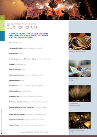 19


                                                Des arguments pour vous convaincre...

                                                Évènements
                                                  En Haute-Vienne, une grande diversité
                                                  d’évènements tout au long de l’année,
                                                  en voici quelques-uns :


                                                  Danse Émoi, en janvier



                                                  Culture au Grand Jour, dans tout le département en avril

                                                                                                                       Cuivres en Fête en Limousin
                                                  Coquelicontes, en avril



                                                  Course des gendarmes et de voleurs de temps, à Ambazac (Pentecôte)



                                                  Urbaka, festival de rue en juin



                                                  Festival 1001 Notes, en été



                                                  Festival du Haut-Limousin, à la Ferme de Villefavard en été

                                                                                                                       Festival Urbaka
                                                  Festival de Bellac, en été                                           Limoges



                                                  Bandafolie’s, à Bessines sur Gartempe (3 jours au 14 juillet)



                                                  Festival du Conte, à Vassivière (Août)



                                                  Randonnez-vous, au Lac de Saint-Pardoux en Septembre



                                                  Festival des Francophonies, à Limoges fin septembre, début octobre
                                                                                                                       Son et lumière
                                                                                                                       Coussac-Bonneval
                                                  Festival du Dessin de Presse et d’Humour, à Saint-Just le Martel
                                                  fin septembre, début octobre
Photos : Haute-Vienne Tourisme, D. GUILLEMAIN




                                                  Frairie des Petits Ventres, à Limoges, le 3ème vendredi d’octobre



                                                  Festival Éclats d’Émail, à Limoges - Jazz édition en novembre



                                                  Sirque de Nexon, Pôle national des arts du cirque, toute l’année


                                                                                                                       Frairie des Petits Ventres
                                                                       www.tourisme-hautevienne.com                    Limoges
 