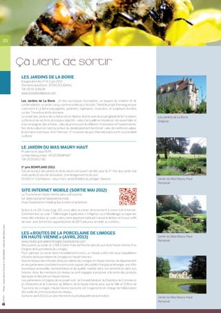 20




                                                                           ça vient de sortir
                                                                           Les Jardins de la Borie
                                                                           Inauguration les 1er et 2 juin 2013	
                                                                           Domaine de la Borie - 87100 SOLIGNAC
                                                                           Tél. 05 55 31 84 84
                                                                           www.fondationlaborie.com

                                                                           Les Jardins de La Borie… Un lieu touristique d’exception, un espace de création et de
                                                                           contemplation, un jardin conçu comme un lieu qui s’écoute. Tel est le projet d’envergure que
                                                                           coécrivent à La Borie paysagistes, jardiniers, ingénieurs, musiciens, et sculpteurs lumière
                                                                           sur les 7 ha entourant le domaine.
                                                                           Le projet des Jardins de La Borie est en filiation directe avec le projet global de la Fondation    Les Jardins de La Borie
                                                                           La Borie et de ses trois principaux objectifs : celui d’accueillir en résidence, de rassembler et   Solignac
                                                                           d’accompagner des artistes ; celui de promouvoir la réflexion, l’innovation et l’expérimenta-
                                                                           tion de la culture en tant qu’acteur du développement territorial ; celui de mettre en valeur
                                                                           le domaine historique. Aron Herman, 1er musicien de jazz international à sortir sous le label
                                                                           La Borie.


                                                                           Le jardin du Mas Maury-Haut
                                                                           Prudence et Jaap PIJPE
                                                                           Le Mas Maury-Haut - 87120 Rempnat
                                                                           Tél. 05 55 69 17 80

                                                                           1er prix BONPLAND 2013.
                                                                           Ces amoureux des jardins et de la nature ont ouvert cet été, pour la 1ère fois, leur jardin à la
                                                                           visite après 10 ans de rénovation, d’aménagement et de soin.
                                                                           10 000 m2 d’ambiance : vieux murs, amphithéâtre du potager, bassins.                                Jardin du Mas Maury-Haut
                                                                                                                                                                               Rempnat

                                                                           site internet mobile (sortie mai 2012)
                                                                           Le Tourisme en Haute-Vienne dans votre poche
                                                                           sur www.tourisme-hautevienne.mobi
                                                                           Vivez l’expérience mobile grâce à votre smartphone.

                                                                           Grâce à ce QR Code (tag 2D) vous allez accéder directement à notre site Internet.	
                                                                           Comment lire ce code ? Télécharger l’application « I-Nigma » ou « Mobiletag» ou taper les
                                                                           mots clés « lecteur qr code » dans votre appstore habituel. Lancer le lecteur et il vous suffit
                                                                           de viser, avec la fonction appareil photo, le QR Code pour accéder au contenu.
Photos : Haute-Vienne Tourisme, D. GUILLEMAIN – Jardin du Mas Maury-Haut




                                                                           Les « Routes de la porcelaine de Limoges
                                                                           en Haute-Vienne » (avril 2013)                                                                      Jardin du Mas Maury-Haut
                                                                           www.routes-porcelaine-limoges-hautevienne.com                                                       Rempnat
                                                                           Découverte du kaolin en 1768 à Saint-Yrieix-la-Perche dans le sud de la Haute-Vienne d’où
                                                                           l’origine de la porcelaine de Limoges.
                                                                           Pour valoriser ce savoir-faire mondialement connu, un réseau a été créé sous l’appellation
                                                                           « Routes de la porcelaine de Limoges en Haute-Vienne ».
                                                                           Avec le réseau des « Routes de la porcelaine de Limoges en Haute-Vienne », le département
                                                                           et ses partenaires souhaitent promouvoir auprès des publics français et étranger une offre
                                                                           touristique accessible, représentative et de qualité, insérée dans son territoire et dans son
                                                                           histoire. Ainsi, les membres du réseau se sont engagés à proposer à la vente des produits
                                                                           fabriqués et décorés en Haute-Vienne.
                                                                           Les partenaires à l’origine de ce projet sont : le Conseil Général,  la Chambre de Commerce
                                                                           et d’Industrie et la Chambre de Métiers de la Haute-Vienne ainsi que la Ville et l’Office de
                                                                           Tourisme de Limoges. Haute-Vienne tourisme est l’organisme en charge de l’élaboration
                                                                           des outils de communication du réseau.
                                                                           Sortie en avril 2013 d’un site internet et d’une plaquette de promotion.                            Jardin du Mas Maury-Haut
                                                                                                                                                                               Rempnat
 