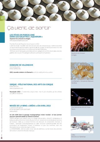21




                                                                                                        ça vient de sortir
                                                                                                        Les fèves en porcelaine
                                                                                                        dans les galettes « Aquarium »
                                                                                                        Aquarium du Limousin à Limoges.
                                                                                                        www.aquariumdulimousin.com

                                                                                                        Pour les 20 ans de l’Aquarium du Limousin en 2013.
                                                                                                        L’idée est simple : travailler main dans la main avec des artisans locaux, mettre en lumière
                                                                                                        un savoir-faire local, la porcelaine, signant la Ville de Limoges, et faire la promotion d’un site
                                                                                                        touristique associatif autour d’un évènement familial, l’Épiphanie.
                                                                                                        765 fèves seront fabriquées par la Manufacture Laplagne et vont être dissimulées dans les
                                                                                                        galettes des rois par 27 boulangers-pâtissiers participants à l’opération.                           Aquarium du LImousin
                                                                                                                                                                                                             Limoges




                                                                                                        DOMAINE DE VILLENEUVE
                                                                                                        Corinne Bouissou
                                                                                                        87620 SÉREILHAC

                                                                                                        2012, nouvelle création « le Diamant », sorte de sablé parfumé au safran.




                                                                                                                                                                                                             « Le Diamant » - Domaine de Villeneuve
                                                                                                                                                                                                             Séreilhac
                                                                                                        SIRQUE - pôle national des arts du cirque
                                                                                                        87800 NEXON
                                                                                                        www.cirquenexon.com

                                                                                                        Nouveauté 2013 : 3 week-ends cirque (mars, mai et juin) encadrés par les artistes
Photos : Haute-Vienne Tourisme – La Borie (Robert Deconchat) - Domaine de Villeneuve – Michel Nicolas




                                                                                                        accueillis en résidence.




                                                                                                        Musée de la mine « URÊKA » en avril 2013
                                                                                                        1, avenue du Brugeaud                                                                                Pôle National des Arts du Cirque
                                                                                                        87250 BESSINES-SUR-GARTEMPE                                                                          Nexon
                                                                                                        www.ureka.fr

                                                                                                        Un site inédit dans le paysage muséographique minier mondial : le tout premier
                                                                                                        parcours-spectacle dédié au minerai d’uranium.
                                                                                                        URÊKA plongera ses visiteurs dans un voyage spectaculaire, interactif, pédagogique et	
                                                                                                        ludique au plus profond du minerai. Ils pourront voir, ressentir et vivre la fabuleuse aventure	
                                                                                                        de l’uranium. Celle qui a conduit l’homme à le découvrir, le comprendre, l’extraire, à	
                                                                                                        l’utiliser... Spectacle cinématographique en relief, excursion spatiotemporelle dans les	
                                                                                                        profondeurs de l’exploitation minière, à l’extérieur un parc aux machines, avec une	
                                                                                                        étonnante mise en scène des engins miniers.
                                                                                                        Le PANORAMINE, 1h30 de safari minier dans les alentours, sur les traces des pionniers	
                                                                                                        de l’uranium, à bord de véhicules d’époque.


                                                                                                                                                                                                             Urêka
                                                                                                                                                                                                             Bessines-sur-Gartempe
 