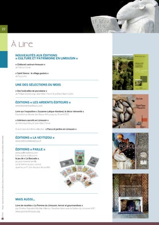 22




                                                                                                                             À LIRE
                                                                                                                              Nouveautés aux Éditions
                                                                                                                              « Culture et Patrimoine en Limousin »

                                                                                                                              « Châlucet castrum limousin »
                                                                                                                              de Patrice Conte

                                                                                                                              « Saint-Gence : le village gaulois »
                                                                                                                              de Guy Lintz



                                                                                                                              Une des sélections du mois

                                                                                                                              « Des funérailles de porcelaine »
                                                                                                                              de Philipe Grandcoing, Jean-Marc Ferrer et préface Alain Corbin



                                                                                                                              Éditions « Les Ardents Éditeurs »
                                                                                                                              www.lesardentsediteurs.com

                                                                                                                              Livre sur l’exposition « Suzanne-Lalique-Haviland, le décor réinventé ».
                                                                                                                              Exposition au Musée des Beaux-Arts jusqu’au 15 avril 2013.

                                                                                                                              « Intérieurs secrets en Limousin »
                                                                                                                              de Véronique Eloy et Jean-Marc Ferrer

                                                                                                                              À venir dans la même collection : « Parcs et jardins en Limousin ».
Photos : Haute-Vienne Tourisme, Editions Culture et Patrimoine et Limousin, Editions Les Ardents Editeirs, Editions Paille




                                                                                                                              Éditions « La Veytizou »
                                                                                                                              www.editionsdelaveytizou.fr



                                                                                                                              Éditions « Paille »
                                                                                                                              www.paille-editions.com
                                                                                                                              Entre autres à découvrir,
                                                                                                                              le jeu de « La Baccade »,
                                                                                                                              jeu pour toute la famille
                                                                                                                              sur le thème du porc cul noir
                                                                                                                              ayant eu un 1er prix des jeux de société.




                                                                                                                              Mais aussi...

                                                                                                                              Livre de recettes « La Pomme du Limousin, terroir et gourmandises »
                                                                                                                              par Charlou Raynal et Michèle Villemur. Recettes faites avec la Golden du Limousin AOP.
                                                                                                                              www.pomme-limousin.org
 