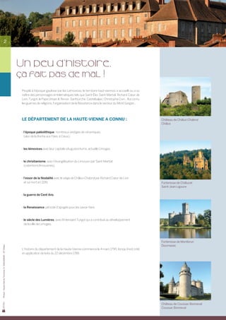 2




                                                            Un peu d’histoire,
                                                            ça fait pas de mal !
                                                             Peuplé à l’époque gauloise par les Lémovices, le territoire haut-viennois a accueilli ou a vu
                                                             naître des personnages emblématiques tels que Saint-Éloi, Saint-Martial, Richard Cœur de
                                                             Lion, Turgot, le Pape Urbain II, Renoir, Sanfourche, Castelbaljac, Christophe Coin... Il a connu
                                                             les guerres de religions, l’organisation de la Résistance dans le secteur du Mont Gargan...




                                                             Le département de la Haute-Vienne a connu :                                                        Château de Châlus-Chabrol
                                                                                                                                                                Châlus

                                                             - l’époque paléolithique, nombreux vestiges de céramiques
                                                                (abri de la Roche aux Fées, à Cieux),



                                                             - les lémovices avec leur capitale «Augustoritum», actuelle Limoges,



                                                             - le christianisme, avec l’évangélisation du Limousin par Saint-Martial
                                                                (ostentions limousines),



                                                             - l’essor de la féodalité avec le siège de Châlus-Chabrol par Richard Cœur de Lion
                                                                et sa mort en 1199,                                                                             Forteresse de Châlucet
                                                                                                                                                                Saint-Jean Ligoure

                                                             - la guerre de Cent Ans,



                                                             - la Renaissance, période d’apogée pour les savoir-faire,



                                                             - le siècle des Lumières, avec l’Intendant Turgot qui a contribué au développement
                                                                de la ville de Limoges.




                                                                                                                                                                Forteresse de Montbrun
                                                                                                                                                                Dournazac
Photos : Haute-Vienne Tourisme, D. GUILLEMAIN – OT Châlus




                                                             L’histoire du département de la Haute-Vienne commence le 4 mars 1790, lorsqu’il est créé
                                                             en application de la loi du 22 décembre 1789.




                                                                                                                                                                Château de Coussac Bonneval
                                                                                                                                                                Coussac Bonneval
 