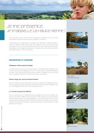 3




                                                JE me présente,
                                                Je m’appelle la Haute-Vienne !
                                                 Terre de forêts et d’eau, mais aussi terre d’élevage et de gastronomie, de savoir-faire	
                                                 (la porcelaine, l’émail, le vitrail, l’artisanat du châtaignier), de création...

                                                 La Haute-Vienne est un département où il fait bon vivre. Elle cultive son goût de l’équilibre,	
                                                 entre une capitale à taille humaine (180 000 habitants environ) et des pays ruraux	
                                                 dynamiques au cœur d’une nature préservée, entre savoir-faire traditionnels et innovation
                                                 technologique, entre vestiges historiques et art contemporain, lieux de mémoire et création
                                                 artistique foisonnante... Portrait du territoire.                                                  Rivière du Taurion




                                                 GÉOGRAPHIE ET TOURISME


                                                 Châtaigniers, chênes, épicéas et douglas

                                                 La forêt limousine est riche de nombreuses essences. Très longtemps, le châtaignier, arbre
                                                 nourricier pour la farine de châtaigne d’où son nom « l’arbre à pain », fût l’arbre emblème de
                                                 cette terre. Les chênes, les hêtres et les résineux (épicéas ou douglas) ont aussi leur place
                                                 dans ce paysage où la filière bois représente une ressource importante.
                                                                                                                                                    Mont Gargan
                                                                                                                                                    Saint-Gilles les Forêts
                                                 Rivières, étangs, lacs, sources et bonnes fontaines

                                                 Eaux courantes et eaux dormantes, elles sont partout : énergie hydro-électrique avec ses
                                                 nombreux barrages, paradis des pêcheurs et plaisirs nautiques avec ses 7 000 plans d’eau,
                                                 sources de légendes avec les bonnes fontaines guérisseuses...



                                                 L’or, le kaolin, le granit et la météorite

                                                 Avec son socle en granit, on a taillé de pittoresques villages locaux et de fiers châteaux, bien
                                                 avant que ses pierres n’aillent fournir les trottoirs de Paris. Mais le sol de la Haute-Vienne
                                                 est riche de bien d’autres rencontres géologiques : traces laissées par l’énorme cratère
                                                 météoritique de Rochechouart, derniers filons d’or dans le Sud, vestiges tout proches des          Saut de la Brame
                                                 carrières de kaolin, grâce auxquelles s’est bâtie la réputation de la porcelaine de Limoges        Darnac-Thiat
                                                 (Ville d’art et d’histoire)...
Photos : Haute-Vienne Tourisme, D. GUILLEMAIN




                                                                                                                                                    Monts d’Ambazac
 