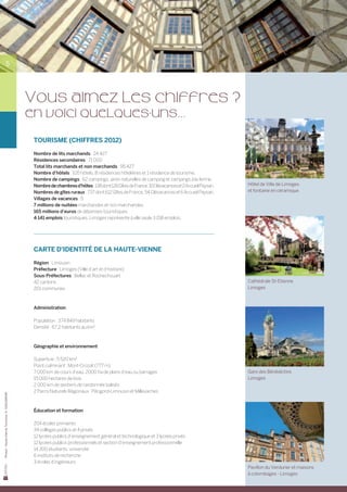 5




                                                Vous aimez les chiffres ?
                                                en voici quelques-uns...
                                                 TOURISME (Chiffres 2012)

                                                 Nombre de lits marchands : 24 427
                                                 Résidences secondaires : 71 000
                                                 Total lits marchands et non marchands : 95 427	
                                                 Nombre d’hôtels : 105 hôtels, 8 résidences hôtelières et 1 résidence de tourisme.
                                                 Nombre de campings : 62 campings, aires naturelles de camping et campings à la ferme.
                                                 Nombre de chambres d’hôtes : 138 dont 126 Gîtes de France, 10 Clévacances et 2 Accueil Paysan.   Hôtel de Ville de Limoges
                                                 Nombres de gîtes ruraux : 737 dont 612 Gîtes de France, 54 Clévacances et 6 Accueil Paysan.      et fontaine en céramique
                                                 Villages de vacances : 5
                                                 7 millions de nuitées marchandes et non marchandes.
                                                 165 millions d’euros de dépenses touristiques.
                                                 4 141 emplois touristiques. Limoges représente à elle seule 3 158 emplois.




                                                 CARTE D’IDENTITé DE LA HAUTE-VIENNE

                                                 Région : Limousin
                                                 Préfecture : Limoges (Ville d’art et d’histoire)
                                                 Sous-Préfectures : Bellac et Rochechouart
                                                 42 cantons                                                                                       Cathédrale St-Etienne
                                                 201 communes                                                                                     Limoges



                                                 Administration

                                                 Population : 374 849 habitants
                                                 Densité : 67,2 habitants au km2



                                                 Géographie et environnement

                                                 Superficie : 5 520 km2
                                                 Point culminant : Mont-Crozat (777 m)
                                                 7 000 km de cours d’eau, 2000 ha de plans d’eau ou barrages                                      Gare des Bénédictins
                                                 15 000 hectares de bois                                                                          Limoges
                                                 2 000 km de sentiers de randonnée balisés
                                                 2 Parcs Naturels Régionaux : Périgord-Limousin et Millevaches
Photos : Haute-Vienne Tourisme, D. GUILLEMAIN




                                                 Éducation et formation

                                                 204 écoles primaires
                                                 34 collèges publics et 4 privés
                                                 12 lycées publics d’enseignement général et technologique et 3 lycées privés
                                                 12 lycées publics professionnels et section d’enseignement professionnelle
                                                 14 300 étudiants, université
                                                 6 instituts de recherche
                                                 3 écoles d’ingénieurs
                                                                                                                                                  Pavillon du Verdurier et maisons
                                                                                                                                                  à colombages - Limoges
 