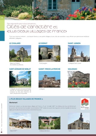 6


                                                            Des arguments pour vous convaincre...

                                                            Cités de caractère et
                                                            «plus beaux villages de france»
                                                              Tous nos chemins mènent... à la Haute-Vienne, à ses petits villages et ses cités de caractère, vous offrant son patrimoine médiéval :
                                                              abbatiale, collégiales...



                                                              Le Chalard                                           Le Dorat                                             Saint-Junien




                                                               Église du Chalard                                    Porte bergère                                         Collégiale Saint-Junien
                                                               et cimetière aux Moines


                                                              Saint-Léonard de Noblat                              Saint-Yrieix la Perche                               Solignac




                                                               Collégiale de Saint-Léonard de Noblat,               Collégiale                                            Abbatiale de Solignac
                                                               inscrite au Patrimoine Mondial de
                                                               l’Unesco au titre des Chemins de
                                                               Saint-Jacques de Compostelle



                                                              « Plus beaux villages de France »
                                                              Mortemart
Photos : Haute-Vienne Tourisme, OT BELLAC – D. GUILLEMAIN




                                                              Mortemart, classé « un des plus beaux villages de France ». À voir : la halle XVIIIème, le château des Ducs de Mortemart,
                                                              le couvent  des Carmes et son escalier monumental du XVIIème siècle, le couvent des Augustins dont la chapelle est devenue
                                                              église paroissiale, les anciens bureaux de la Sénéchaussée…




                                                               Halle XVIIIème                                       Château des Ducs                                      Église
 