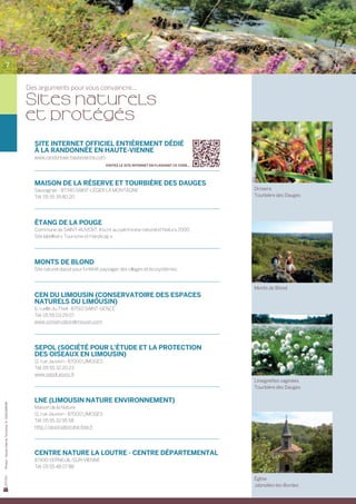 7


                                                Des arguments pour vous convaincre...

                                                Sites naturels
                                                et protégés
                                                  Site internet officiel entièrement dédié
                                                  à la randonnée en Haute-Vienne
                                                  www.randonnee-hautevienne.com
                                                                                     visitez le site internet en flashant ce code...




                                                  Maison de la Réserve et Tourbière des Dauges
                                                  Sauvagnac - 87340 SAINT-LÉGER LA MONTAGNE                                            Drosera
                                                  Tél. 05 55 39 80 20                                                                  Tourbière des Dauges




                                                  Étang de la Pouge
                                                  Commune de Saint-Auvent. Inscrit au patrimoine naturel et Natura 2000.
                                                  Site labellisé « Tourisme et Handicap ».




                                                  Monts de Blond
                                                  Site naturel classé pour l’intérêt paysager des villages et écosystèmes.


                                                                                                                                       Monts de Blond
                                                  CEN du Limousin (Conservatoire des Espaces
                                                  Naturels du Limousin)
                                                  6, ruelle du Theil - 87510 SAINT-GENCE
                                                  Tél. 05 55 03 29 07
                                                  www.conservatoirelimousin.com




                                                  SEPOL (Société pour l’étude et la protection
                                                  des oiseaux en Limousin)
                                                  11, rue Jauvion - 87000 LIMOGES
                                                  Tél. 05 55 32 20 23
                                                  www.sepol.assoc.fr
                                                                                                                                       Linaigrettes vaginées
                                                                                                                                       Tourbière des Dauges

                                                  LNE (Limousin Nature Environnement)
Photos : Haute-Vienne Tourisme, D. GUILLEMAIN




                                                  Maison de la Nature
                                                  11, rue Jauvion - 87000 LIMOGES
                                                  Tél. 05 55 32 95 58
                                                  http://association.lne.free.fr




                                                  Centre Nature la Loutre - Centre départemental
                                                  87430 VERNEUIL-SUR-VIENNE
                                                  Tél. 05 55 48 07 88

                                                                                                                                       Église
                                                                                                                                       Jabreilles-les-Bordes
 