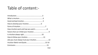 Table of content:-
Introduction………………………………………………………..3
What is intuition…………………………………………………..4
Good and bad intuition…………………………………………5
How to develop your intuition………………………….6
Forms of intuition………………………………………………………7
How intuition work and how we used it………………………..8
Factors that can inhibit your intuition………………………………..9
Is intuition always right………………………………………10
How to follow your intuition………………………………….11
why you must always trust your intuition………………………….12
Intuition Sketch and Quote………………………………………..13-14
Conclusion…………………………………………………………………….15
End
 