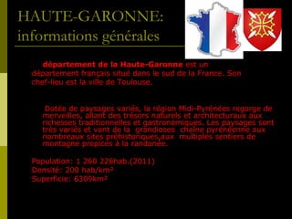 HAUTE-GARONNE:
informations générales
Le département de la Haute-Garonne est un
département français situé dans le sud de la France. Son
chef-lieu est la ville de Toulouse.
Dotée de paysages variés, la région Midi-Pyrénées regorge de
merveilles, allant des trésors naturels et architecturaux aux
richesses traditionnelles et gastronomiques. Les paysages sont
très variés et vont de la grandioses chaîne pyrénéenne aux
nombreaux sites préhistoriques,aux multiples sentiers de
montagne propices à la randonée.
Population: 1 260 226hab.(2011)
Densité: 200 hab/km²
Superficie: 6309km²

 