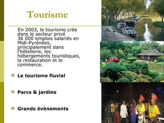 Tourisme
En 2003, le tourisme crée
dans le secteur privé
36 000 emplois salariés en
Midi-Pyrénées,
principalement dans
l’hôtellerie, les
hébergements touristiques,
la restauration et le
commerce.


Le tourisme fluvial



Parcs & jardins



Grands évènements

 