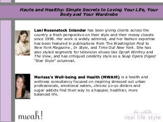 Haute and Healthy: Simple Secrets to Loving Your Life, Your
                Body and Your Wardrobe


      Lani Rosenstock Inlander has been giving clients across the
      country a fresh perspective on their style and their messy closets
      since 1998. Her work is widely admired, and her fashion expertise
      has been featured in publications from The Washington Post to
      New York Magazine , In Style, and Time Out New York. She has
      also styled segments for television shows like Oprah Winfrey and
      The View, and has critiqued celebrity style as a Soap Opera Digest
      "Star Style" columnist.



      Marissa’s Well-being and Health (MWAH!) is a health and
      wellness consultancy focused on inspiring stressed out urban
      professionals, emotional eaters, chronic yo-yo dieters and
      sugar addicts find their way to a happier, healthier, more
      balanced life.
 