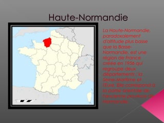 La Haute-Normandie,
paradoxalement
d'altitude plus basse
que la Basse-
Normandie, est une
région de France
créée en 1956 qui
regroupe deux
départements : la
Seine-Maritime et
l'Eure. Elle correspond à
la partie orientale de
l'ancienne province de
Normandie.
 