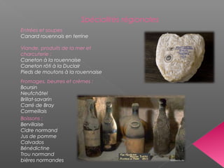 Spécialités régionales
Entrées et soupes
Canard rouennais en terrine
Viande, produits de la mer et
charcuterie :
Caneton à la rouennaise
Caneton rôti à la Duclair
Pieds de moutons à la rouennaise
Fromages, beurres et crèmes :
Boursin
Neufchâtel
Brillat-savarin
Carré de Bray
Cormeillais
Boissons :
Bervillaise
Cidre normand
Jus de pomme
Calvados
Bénédictine
Trou normand
bières normandes
 