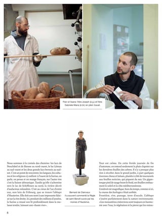 8
Nous sommes à la croisée des chemins: les lacs de
Neuchâtel et de Bienne au nord-ouest, le lac Léman
au sud-ouest et les deux grands lacs bernois au sud-
est.C’estunpointderencontre;leslangues,lescultu-
resetlesreligionss’ymêlent:àl’ouestdelaSarine,on
parle, on pense et on mange français, sur l’autre rive
c’est la Suisse alémanique. Tandis qu’elle s’achemine
vers le lac de Schiffenen au nord, la rivière décrit
d’audacieux méandres. C’est au creux de l’un d’entre
eux, non loin de Fribourg, que se trouve l’abbaye
d’Hauterive.Elledoitsonnomàuneimposantefalai-
sesurlarivedroite.Ici,pendantdesmillionsd’années,
la Sarine a creusé son lit profondément dans la mo-
lasse tendre, laissant une «haute rive».
Tout est calme. En cette froide journée de fin
d’automne, on entend seulement la pluie clapoter sur
les dernières feuilles des arbres. Il n’y a presque plus
rien à récolter dans le grand jardin, à part quelques
énormeschouxetlaitues,plantésàcôtédetournesols
aux feuilles noircies, qui piquent du nez. Un gigan-
tesquepieddesaugebravelefroid,sesfeuillesembau-
ment le soleil et la côte méditerranéenne.
L’endroitestmagniﬁque,horsdutemps,commesiici,
la course des horloges s’était arrêtée.
Frontière, rive, passage, terre d’escale. L’abbaye
s’insère parfaitement dans la nature environnante.
«Lesmonastèrescistercienssonttoujoursenharmo-
nie avec l’eau, la végétation et la pierre qui les entou-
Pain et tisane: frère Joseph (à g.) et frère
Gabriele-Maria (à dr.) en plein travail.
Bernard de Clairvaux:
il a souvent commenté la Règle
de saint Benoît suivie par les
moines d’Hauterive.
 