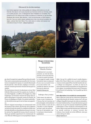 ger,dontilcomptetireraujourd’hui400litresdemoût.
Pournotreconsommationpersonnelle,dit-ilenriant,
toutenmanipulantlestuyaux.Lesamedi,frèreJoseph
fera du pain bis. «Avec du lait», explique-t-il en ajou-
tantquecertainespersonnesviennentdeloinpouren
acheter.
Dix-huitmoinesviventici.Leplusjeunea27ans:frère
Gabriele-Maria est arrivé il y a quatre ans. Le plus vi-
eux, frère Raphaël, a soufﬂé ses 80 bougies il y a déjà
longtemps. Ces hommes viennent de Suisse (des ré-
gions alémanique et romande comme du Tessin), de
France, de Belgique et d’Italie. Un endroit multicultu-
rel, des siècles avant que le mot ne fasse son appariti-
on.
Dans le magasin monastique, la communauté vend
des tisanes et des crèmes, des biscuits, des sculptures
surboisetlepaindusamedi.Laconﬁtureestfaiteavec
lesfruitsdujardinoudeproducteurslocaux,levinavec
les raisins d’un vignoble du Lavaux, dans le canton de
Vaud, qui autrefois appartenait à la communauté. Si
c’est l’État de Fribourg qui en est propriétaire depuis
1848, c’est qu’«il a oublié de nous le rendre depuis»,
glisse frère Henri-Marie avec un sourire malicieux,
«maisaumoinsaujourd’hui,ilestfaitmentiondenot-
re abbaye sur l’étiquette». La bière, le miel ou le
savonviennentd’autresmonastèresoudeproducteurs
de la région. Les produits du terroir sont à l’honneur.
Et nul besoin de marketing, c’est la qualité qui fait la
différence.
Une alternative à la société de consommation
Mais n’allez pas croire que les cisterciens d’Hauterive
vivent déconnectés du monde, comme me l’a dit une
collègueàlaquellej’annonçaismavisiteaumonastère.
Ceseraittotalementfaux.Cesontdeshommesquiont
choisi une vie que l’on pourrait simplement qualiﬁer
d’alternative à notre société de consommation et de
loisirs.Maiscesontaussideshommesquis’intéressent
au monde extérieur et aiment recevoir des
visiteurs. Leur monde est certes différent, mais pas
moins réel que le nôtre.
abbaye-hauterive.ch
Manger et dormir dans
les environs
Brasserie de la Croix
Blanche, Posieux
L’établissement a sa propre
brasserie, qui crée des bières
blondes comme des blanches.
Il a aussi sa propre boucherie,
un vrai gage de qualité, à tester
directement dans le restaurant!
Et pour ceux qui auraient ensui-
te du mal à rentrer, il est
possible de réserver une cham-
bre sous le même toit.
brasserie-fribourg.com
Auberge «Aux 4 vents»
Cette maison de maître est
située un peu à l’extérieur de
Fribourg. Ses huit chambres ont
été aménagées individuellement
par des artistes. Le parc est une
merveille, la cuisine régionale
est faite à partir de produits
frais bio et l’atmosphère y est
romantique et décontractée.
aux4vents.ch
Découvrir la vie des moines
Les moines organisent des visites guidées de l’abbaye (informations sur le site
Internet). Des séjours sont aussi proposés aux hommes comme aux femmes, seuls
ou en petits groupes, avec un hébergement dans l’hôtellerie du monastère. Pour
quelques jours, les visiteurs sont invités à la prière et à l’intériorité, au gré des fêtes
liturgiques des moines. Mais attention, «nous ne sommes pas un hôtel original à
bas coût. Ceux qui veulent passer quelques jours chez nous doivent accepter nos
règles», précise frère Henri-Marie. Pour cette raison, le visiteur doit exposer ses
motivations lorsqu’il s’inscrit. abbaye-hauterive.ch
11
Décembre∙Janvier | 2015/16
 