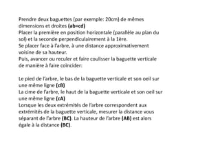 Prendre deux baguettes (par exemple: 20cm) de mêmes
dimensions et droites (ab=cd)
Placer la première en position horizontale (parallèle au plan du
sol) et la seconde perpendiculairement à la 1ère.
Se placer face à l’arbre, à une distance approximativement
voisine de sa hauteur.
Puis, avancer ou reculer et faire coulisser la baguette verticale
de manière à faire coïncider:

Le pied de l’arbre, le bas de la baguette verticale et son oeil sur
une même ligne (cB)
La cime de l’arbre, le haut de la baguette verticale et son oeil sur
une même ligne (cA)
Lorsque les deux extrémités de l’arbre correspondent aux
extrémités de la baguette verticale, mesurer la distance vous
séparant de l’arbre (BC). La hauteur de l’arbre (AB) est alors
égale à la distance (BC).
 