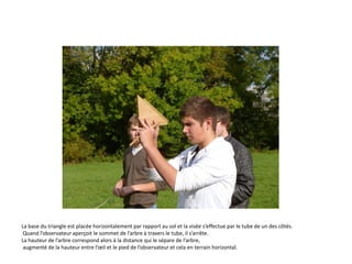 La base du triangle est placée horizontalement par rapport au sol et la visée s’effectue par le tube de un des côtés.
 Quand l’observateur aperçoit le sommet de l’arbre à travers le tube, il s’arrête.
La hauteur de l’arbre correspond alors à la distance qui le sépare de l’arbre,
 augmenté de la hauteur entre l’œil et le pied de l’observateur et cela en terrain horizontal.
 