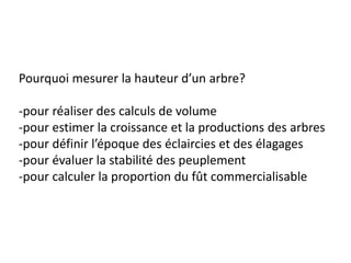 Pourquoi mesurer la hauteur d’un arbre?

-pour réaliser des calculs de volume
-pour estimer la croissance et la productions des arbres
-pour définir l’époque des éclaircies et des élagages
-pour évaluer la stabilité des peuplement
-pour calculer la proportion du fût commercialisable
 