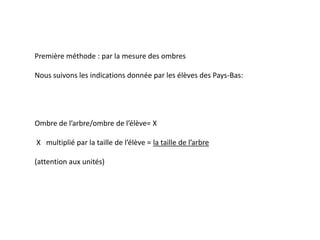 Première méthode : par la mesure des ombres

Nous suivons les indications donnée par les élèves des Pays-Bas:




Ombre de l’arbre/ombre de l’élève= X

X multiplié par la taille de l’élève = la taille de l’arbre

(attention aux unités)
 