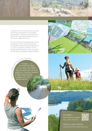 11




 Localement, des offices de tourisme proposent
 des sorties accompagnées et des balades
 audioguidées : à Rochechouart et Dournazac,
 dans le Parc naturel régional Périgord-Limousin,
 le long de la vallée de la Vienne…

 Pour les marcheurs plus expérimentés, à partir
 de Vézelay, le chemin de Saint-Jacques de
 Compostelle (GR 654) traverse le département
 sur 150 km, des Monts d’Ambazac au Parc
 naturel régional Périgord-Limousin, en passant
 par Saint-Léonard de Noblat, Limoges et Solignac.




                         e Tardoire
                    uts d
                  Ha Aménagée sur
        s
      de




                        une ancienne voie ferrée,
                     la voie verte, d’une longueur
La voie verte




                  de 13 km chemine entre Châlus et
                 Oradour-sur-Vayres dans une nature
                préservée où randonneurs pédestres,
                cyclistes, rollers et personnes
                à mobilité réduite peuvent
                 se promener sur un site
                  agréable et sécurisé.




                                                      Contact :
                                                      Haute-Vienne Tourisme
                                                      Tél : 05 55 79 04 04

                                                      Visitez le site internet :
                                                      www.randonnee-hautevienne.com
 