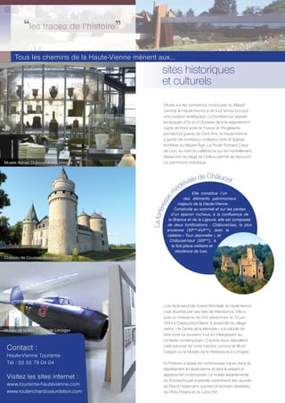 12

         ‘‘les traces de l’histoire’’
     Tous les chemins de la Haute-Vienne mènent aux...
                                                     sites historiques
                                                     et culturels
                                                      Située sur les contreforts nord-ouest du Massif
                                                      Central, la Haute-Vienne a de tout temps occupé
                                                      une position stratégique. La frontière qui sépare
                                                      les langues d’Oc et d’Oïl passe dans le département.
                                                      Ligne de front entre la France et l’Angleterre
                                                      pendant la guerre de Cent Ans, la Haute-Vienne
                                                      a gardé de nombreux châteaux forts et églises
                                                      fortiﬁées du Moyen-Âge. La Route Richard Cœur
                                                      de Lion, du nom du célèbre roi qui fut mortellement
                                                      blessé lors du siège de Châlus, permet de découvrir
Musée Adrien Dubouché de Limoges                      ce patrimoine historique.



                                                                      le de Châlucet
                                                                  iéva
                                                                éd
                                                               m      Elle constitue l’un
                                                          se



                                                                    des éléments patrimoniaux
                                                       res




                                                                majeurs de la Haute-Vienne.
                                                              Construite au sommet et sur les pentes
                                               La forte




                                                            d’un éperon rocheux, à la conﬂuence de
                                                          la Briance et de la Ligoure, elle est composée
                                                         de deux fortiﬁcations : Châlucet-bas, la plus
                                                         ancienne (XIIème-XVIème), avec la
                                                         célèbre « Tour Jeannette », et
                                                           Châlucet-haut (XIIIème), à
                                                            la fois place militaire et
                                                              résidence de luxe.
Château de Coussac-Bonneval




                                                      Lors de la seconde Guerre Mondiale, la Haute-Vienne
                                                      s’est illustrée par ses faits de Résistance. Elle a
                                                      subi un massacre de 642 personnes, le 10 juin
                                                      1944 à Oradour-sur-Glane. À proximité du village
Musée de la Résistance de Limoges                     martyr, « le Centre de la Mémoire » a la volonté de
                                                      faire vivre ce souvenir, tout en l’élargissant au
                                                      contexte contemporain. D’autres lieux rappellent
 Contact :                                            cette période de notre histoire, comme le Mont
                                                      Gargan ou le Musée de la Résistance à Limoges.
 Haute-Vienne Tourisme
 Tél : 05 55 79 04 04                                 Si l’histoire a laissé de nombreuses traces dans le
                                                      département, la Haute-Vienne vit dans le présent et
                                                      apprécie l’art contemporain. Le musée départemental
 Visitez les sites internet :                         de Rochechouart présente notamment des œuvres
 www.tourisme-hautevienne.com                         de Raoul Hausmann (peintre et écrivain dadaïste),
 www.routerichardcoeurdelion.com                      de l’Arte Povera et du Land Art.
 