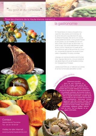 14


      ‘‘du goût et du caractère’’
     Tous les chemins de la Haute-Vienne mènent à...
                                                   la gastronomie
                                                   En Haute-Vienne, la nature a du goût et du
                                                   caractère. Ses prairies sont le berceau de
                                                   la vache limousine exportée dans 80 pays,
                                                   du Brésil à l’Australie. Elle donne une viande
                                                   remarquablement tendre, d’une grande finesse
                                                   et peu grasse, qui est travaillée par de nom-
                                                   breux chefs. Dans le pays de Saint-Yrieix, il y
                                                   aussi le veau, à la viande délicatement rosée,
                                                   le porc cul noir, réputé pour la qualité de sa
                                                   chair et de son gras, et les pommes du Limou-
                                                   sin, croquantes et juteuses, les seules à avoir
                                                   obtenu l’appellation d’origine contrôlée.

                                                   L’élevage ovin demeure traditionnel et familial.
                                                   Ainsi, l’agneau Baronet du Limousin bénéficie
                                                   des labels Signe Officiel de Qualité et Indica-
                                                   tion Géographique Protégée.

                                                   Laissez-vous tenter par un clafoutis aux cerises
                                                   et par les nombreuses spécialités sucrées.



                                                                     entres
                                                             petits v
                                                          es
                                                        ed                  Évènement populaire
                                                      iri




                                                                      parmi les plus importants de
                                                   fra




                                                                 la ville de Limoges, cette grande fête
                                                La




                                                              gastronomique a lieu le 3ème vendredi du mois
                                                            d’octobre dans le quartier historique de la Boucherie.
                                                             Elle date du Moyen-Âge et on l’associe évidemment
                                                                à la puissante corporation des bouchers fondée en
                                                                  930. Les festivités commencent par une cérémonie
                                                                    dans la chapelle Saint-Aurélien, propriété depuis
                                                                     plus de 500 ans de la confrérie des bouchers.
                                                                     Des manifestations folkloriques animent
                                                                     également cette fête culinaire. Boudins aux
                                                                     châtaignes, pâtés de pommes de terre, galétous,
                                                                    langues de mouton fumées, divers abats et
                                                                   charcuteries, châtaignes grillées, clafoutis
                                                                 sont au menu. Tout se déguste, on se
                                                                      régale, on fait ripaille…




 Contact :
 Haute-Vienne Tourisme
 Tél : 05 55 79 04 04

 Visitez le site internet :
 www.tourisme-hautevienne.com
 