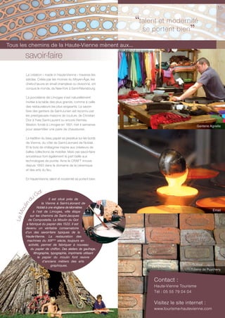15


                                                                  ‘‘talent et modernité
                                                                     se portent bien
                                                                                     ’’
Tous les chemins de la Haute-Vienne mènent aux...
         savoir-faire
          La création « made in Haute-Vienne » traverse les
          siècles. Créés par les moines du Moyen-Âge, les
          chefs-d’œuvre en émail champlevé ou cloisonné, ont
          conquis le monde, de New-York à Saint-Pétersbourg.

          La porcelaine de Limoges s’est naturellement
          invitée à la table des plus grands, comme à celle
          des restaurateurs les plus exigeants. Le savoir-
          faire des gantiers de Saint-Junien est reconnu par
          les prestigieuses maisons de couture, de Christian
          Dior à Yves Saint-Laurent ou encore Hermès.
          Weston, fondé à Limoges en 1891, met 4 semaines                                       Ganterie Agnelle
          pour assembler une paire de chaussures.

          La tradition du beau papier se perpétue sur les bords
          de Vienne, du côté de Saint-Léonard de Noblat.
          Et le bois de châtaignier inspire aux créateurs de
          belles collections de mobilier. Mais ces savoir-faire
          ancestraux font également la part belle aux
          technologies de pointe. Ainsi le CRAFT innove
          depuis 1993 dans le domaine de la céramique
          et des arts du feu.

          En Haute-Vienne, talent et modernité se portent bien.


                     t
                 u Go
                            Il est situé près de
             d




                      la Vienne à Saint-Léonard de
         lin




                   Noblat à une vingtaine de kilomètres
       ou




               à l’est de Limoges, ville étape                                                            Émail
   Le M




             sur les chemins de Saint-Jacques
           de Compostelle. Le Moulin du Got
          a fabriqué du papier dès 1522. Il est
         devenu un véritable conservatoire
         d’un des savoir-faire typiques de la
         Haute-Vienne. La restauration des
          machines du XIXème siècle, toujours en
           activité, permet de fabriquer à nouveau
             du papier de chiffon. Des ateliers de gaufrage,
               lithographie, typographie, imprimerie utilisant
                   le papier du moulin font revivre
                       d’anciens métiers des arts
                              graphiques.
                                                                                          Tuilerie de Puycheny


                                                                        Contact :
                                                                        Haute-Vienne Tourisme
                                                                        Tél : 05 55 79 04 04

                                                                        Visitez le site internet :
                                                                        www.tourisme-hautevienne.com
 
