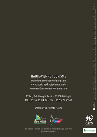 Document non contractuel.
                                                                                                                infotourisme@cdt87.com
                                                                                                                                                                                         www.tourisme-hautevienne.com
                                                                                                                                                                                                                        HAUTE-VIENNE TOURISME

                                                                                                                                                                                        www.tourisme-hautevienne.mobi
                                                                                                                                                                                        www.randonnee-hautevienne.com

                                                                                                                                          17 bis, Bd Georges Périn - 87000 Limoges
                                                                                                                                         Tél. : 05 55 79 04 04 - Fax : 05 55 79 79 47




                            Cette brochure a été éditée avec le soutien du Conseil Général de la Haute-Vienne
                                                                                                                                                 Photos : D.Guillemain / F. Debaisieux / V. Krieger / M-L. et D. Raimbault / J-C. Dupuy / R. Godrant / Haute-Vienne Tourisme / Ville de Limoges / Conseil Général de la Haute-Vienne / Lac de Saint-Pardoux / OT Le Dorat
                                                                                                                                                 Publidec - M. Muller / Aquarium de Limoges / Feeriland / Parc du Reynou / Centre de la Mémoire / Crepal / RMN - Musée A. Dubouché / Agnelle / Tuilerie de Puycheny / Maridav - Sonne Fleckl - Fotolia.com
 