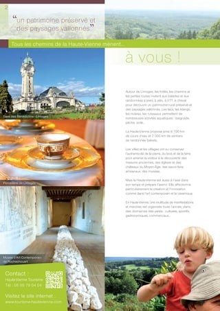 2

      ‘‘despatrimoine vallonnéset
        un            préservé
            paysages
                               ’’
     Tous les chemins de la Haute-Vienne mènent...

                                                     à vous !
                                                     Autour de Limoges, les forêts, les chemins et
                                                     les petites routes invitent aux balades et aux
                                                     randonnées à pied, à vélo, à VTT, à cheval
                                                     pour découvrir un patrimoine rural préservé et
                                                     des paysages vallonnés. Les lacs, les étangs,
                                                     les rivières, les ruisseaux permettent de
Gare des Bénédictins - Limoges
                                                     nombreuses activités aquatiques : baignade,
                                                     pêche, voile…

                                                     La Haute-Vienne propose ainsi 6 700 km
                                                     de cours d’eau et 2 000 km de sentiers
                                                     de randonnée balisés.

                                                     Les villes et les villages ont su conserver
                                                     l’authenticité de la pierre, du bois et de la terre
                                                     pour amener le visiteur à la découverte des
                                                     maisons anciennes, des églises et des
                                                     châteaux du Moyen-Âge, des savoir-faire
                                                     artisanaux, des musées.

                                                     Mais la Haute-Vienne est aussi à l’aise dans
Porcelaine de Limoges                                son temps et prépare l’avenir. Elle affectionne
                                                     particulièrement la création et l’innovation
                                                     comme dans l’art contemporain et la céramique.

                                                     En Haute-Vienne, une multitude de manifestations
                                                     et marchés est organisée toute l’année, dans
                                                     des domaines très variés : culturels, sportifs,
                                                     gastronomiques, commerciaux…




Musée d’Art Contemporain
de Rochechouart


 Contact :
 Haute-Vienne Tourisme
 Tél : 05 55 79 04 04

 Visitez le site internet :
 www.tourisme-hautevienne.com
 
