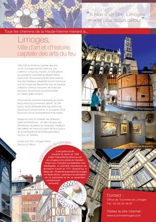 3


                                                                                ‘‘mérite plus qu’unLimoges
                                                                                  A plus d’un titre,
                                                                                                     détour
                                                                                                            ’’
Tous les chemins de la Haute-Vienne mènent à...

       Limoges,
       Ville d’art et d’histoire,
       capitale des arts du feu
       Ville d’art et d’histoire, capitale des arts
       du feu, Limoges permet d’admirer une
       collection unique au monde : 12 000 pièces                                                                    Cathédrale
       de porcelaine exposées au Musée Adrien
       Dubouché. Poursuivez ensuite votre visite au
       four des Casseaux, classé Monument Historique,
       puis au musée des Beaux-Arts, pour sa superbe
       collection d’émaux limousins de toutes les
       époques, de peintures impressionnistes
       et d’objets gallo-romains.

       Parcourez les quartiers historiques qui livrent
       leurs trésors au promeneur attentif : la Cité
       autour de la cathédrale avec ses jardins qui
       descendent vers la Vienne, ou le quartier de la                                                        Four des Casseaux
       Boucherie et son enchevêtrement de ruelles.

       Appréciez enfin la richesse des différents
       styles architecturaux : art déco (la gare des
       Bénédictins, le pavillon du Verdurier), métallique
       (les halles), les maisons à pans de bois (autour
       de la cathédrale) et les hôtels particuliers
       (la Cour du Temple)…

       A plus d’un titre, Limoges mérite
                                                imoges
       plus qu’un détour.
                                          e de L                                                           Musée des Beaux-Arts
                                      lain C’est grâce à la dé-
                                  e
                               orc




                                          couverte du kaolin en 1768
                                       à Saint Yrieix-la-Perche (40 km au sud
                           La p




                                     de Limoges) et à la volonté de l’intendant
                                    Turgot que l’industrie porcelainière s’est
                                   développée. La première manufacture de
                                  porcelaine s’ouvrit en 1771. Aujourd’hui, le
                                  réseau des « Routes de la porcelaine de Limoges
                                   en Haute-Vienne » participe à la valorisation
                                    de ce patrimoine et de ce savoir-faire
                                     constamment
                                       renouvelé.

                                                                                                                Cour du Temple

                                                                                          Contact :
                                                                                          Office de Tourisme de Limoges
                                                                                          Tél : 05 55 34 46 87

                                                                                          Visitez le site internet :
                                                                                          www.tourismelimoges.com
 