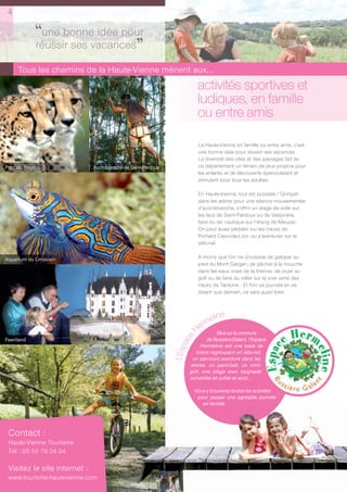 4

            ‘‘une bonnevacances
                        idée pour
            réussir ses
                                ’’
     Tous les chemins de la Haute-Vienne mènent aux...
                                                                          activités sportives et
                                                                          ludiques, en famille
                                                                          ou entre amis

                                                                          La Haute-Vienne en famille ou entre amis, c’est
                                                                          une bonne idée pour réussir ses vacances.
                                                                          La diversité des sites et des paysages fait de
Parc du Reynou                Accrobranche de Saint-Pardoux               ce département un terrain de jeux propice pour
                                                                          les enfants, et de découverte épanouissant et
                                                                          stimulant pour tous les adultes.

                                                                          En Haute-Vienne, tout est possible ! Grimper
                                                                          dans les arbres pour une séance mouvementée
                                                                          d’accrobranche, s’offrir un stage de voile sur
                                                                          les lacs de Saint-Pardoux ou de Vassivière,
                                                                          faire du ski nautique sur l’étang de Meuzac.
                                                                          On peut aussi pédaler sur les traces de
                                                                          Richard Cœur-de-Lion, ou s’aventurer sur le
                                                                          vélo-rail.


Aquarium du Limousin                                                      À moins que l’on ne choisisse de galoper au
                                                                          pied du Mont Gargan, de pêcher à la mouche
                                                                          dans les eaux vives de la Vienne, de jouer au
                                                                          golf ou de faire du roller sur la voie verte des
                                                                          Hauts de Tardoire… Et finir sa journée en se
                                                                          disant que demain, ce sera aussi bien.




                                                                             eline
                                                                           rm
                                                                         He     Situé sur la commune
                                                                     e




Feeriland                                                                    de Bussière-Galant, l’Espace
                                                                   ac




                                                                         Hermeline est une base de
                                                              L’Esp




                                                                       loisirs regroupant un vélo-rail,
                                                                     un parcours aventure dans les
                                                                    arbres, un paint-ball, un mini-
                                                                    golf, une plage avec baignade
                                                                    surveillée en juillet et août...

                                                                         Vous y trouverez toutes les activités
                                                                          pour passer une agréable journée
                                                                            en famille.




 Contact :
 Haute-Vienne Tourisme
 Tél : 05 55 79 04 04

 Visitez le site internet :
 www.tourisme-hautevienne.com
 