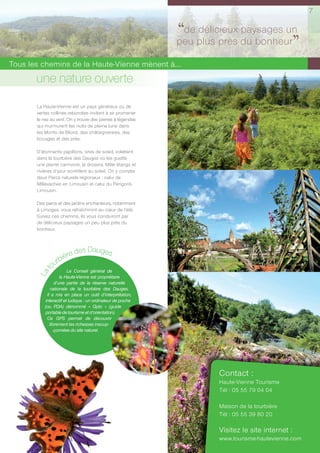 7


                                                            ‘‘de plus près du bonheur
                                                                 délicieux paysages un
                                                            peu
                                                                                      ’’
Tous les chemins de la Haute-Vienne mènent à...
       une nature ouverte
       La Haute-Vienne est un pays généreux où de
       vertes collines rebondies invitent à se promener
       le nez au vent. On y trouve des pierres à légendes
       qui murmurent les nuits de pleine lune dans
       les Monts de Blond, des châtaigneraies, des
       bocages et des près.

       D’étonnants papillons, ivres de soleil, volettent
       dans la tourbière des Dauges où les guette
       une plante carnivore, la drosera. Mille étangs et
       rivières d’azur scintillent au soleil. On y compte
       deux Parcs naturels régionaux : celui de
       Millevaches en Limousin et celui du Périgord-
       Limousin.

       Des parcs et des jardins enchanteurs, notamment
       à Limoges, vous rafraîchiront au cœur de l’été.
       Suivez ces chemins, ils vous conduiront par
       de délicieux paysages un peu plus près du
       bonheur.



                       des Dauges
                rbière
              ou
          t




                        Le Conseil général de
       La




                    la Haute-Vienne est propriétaire
                 d’une partie de la réserve naturelle
               nationale de la tourbière des Dauges.
            Il a mis en place un outil d’interprétation,
           interactif et ludique : un ordinateur de poche
           (ou PDA) dénommé « Gpto » (guide
           portable de tourisme et d’orientation).
            Ce GPS permet de découvrir
              librement les richesses insoup-
                 çonnées du site naturel.




                                                                     Contact :
                                                                     Haute-Vienne Tourisme
                                                                     Tél : 05 55 79 04 04

                                                                     Maison de la tourbière
                                                                     Tél : 05 55 39 80 20

                                                                     Visitez le site internet :
                                                                     www.tourisme-hautevienne.com
 