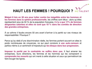 HAUT LES FEMMES ! POURQUOI ?
Malgré 6 lois en 30 ans pour lutter contre les inégalités entre les hommes et
les femmes dans la sphère professionnelle, les chiﬀres sont têtus : alors qu’elles
représentent plus de 50 % de la population française, il n'y a que 17% de femmes
dirigeantes salariées et elles ne sont que 10 % dans les comités de direction
des grandes entreprises. 

À ce rythme il faudra encore 50 ans avant d’arriver à la parité sur ces niveaux de
responsabilités ! Pourquoi ?

Parce qu’au-delà d’une discrimination réelle, les femmes portent souvent en elles le
poids nombreuses de croyances, ce qui peut conduire à une auto-censure et
parfois même à un sentiment d’imposture qui les bloque dans leur progression.

Imposer la parité par la contrainte ne suﬃra donc pas. Il faut amener les
entreprises, leurs directions, les femmes et les hommes qui les composent à
comprendre les ressorts qui ont mené à cette situation et ceux qui permettront de
faire bouger les lignes.
2	
 