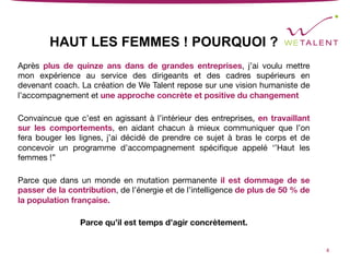 HAUT LES FEMMES ! POURQUOI ?
Après plus de quinze ans dans de grandes entreprises, j’ai voulu mettre
mon expérience au service des dirigeants et des cadres supérieurs en
devenant coach. La création de We Talent repose sur une vision humaniste de
l’accompagnement et une approche concrète et positive du changement

Convaincue que c’est en agissant à l’intérieur des entreprises, en travaillant
sur les comportements, en aidant chacun à mieux communiquer que l’on
fera bouger les lignes, j’ai décidé de prendre ce sujet à bras le corps et de
concevoir un programme d’accompagnement spéciﬁque appelé ‘’Haut les
femmes !’’

Parce que dans un monde en mutation permanente il est dommage de se
passer de la contribution, de l’énergie et de l’intelligence de plus de 50 % de
la population française.

Parce qu’il est temps d’agir concrètement.
4	
 