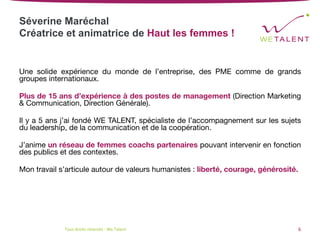 Séverine Maréchal
Créatrice et animatrice de Haut les femmes !


Une solide expérience du monde de l’entreprise, des PME comme de grands
groupes internationaux.

Plus de 15 ans d’expérience à des postes de management (Direction Marketing
& Communication, Direction Générale).

Il y a 5 ans j’ai fondé WE TALENT, spécialiste de l’accompagnement sur les sujets
du leadership, de la communication et de la coopération. 

J’anime un réseau de femmes coachs partenaires pouvant intervenir en fonction
des publics et des contextes.

Mon travail s’articule autour de valeurs humanistes : liberté, courage, générosité.
Tous	droits	réservés	-	We	Talent	 6	
 