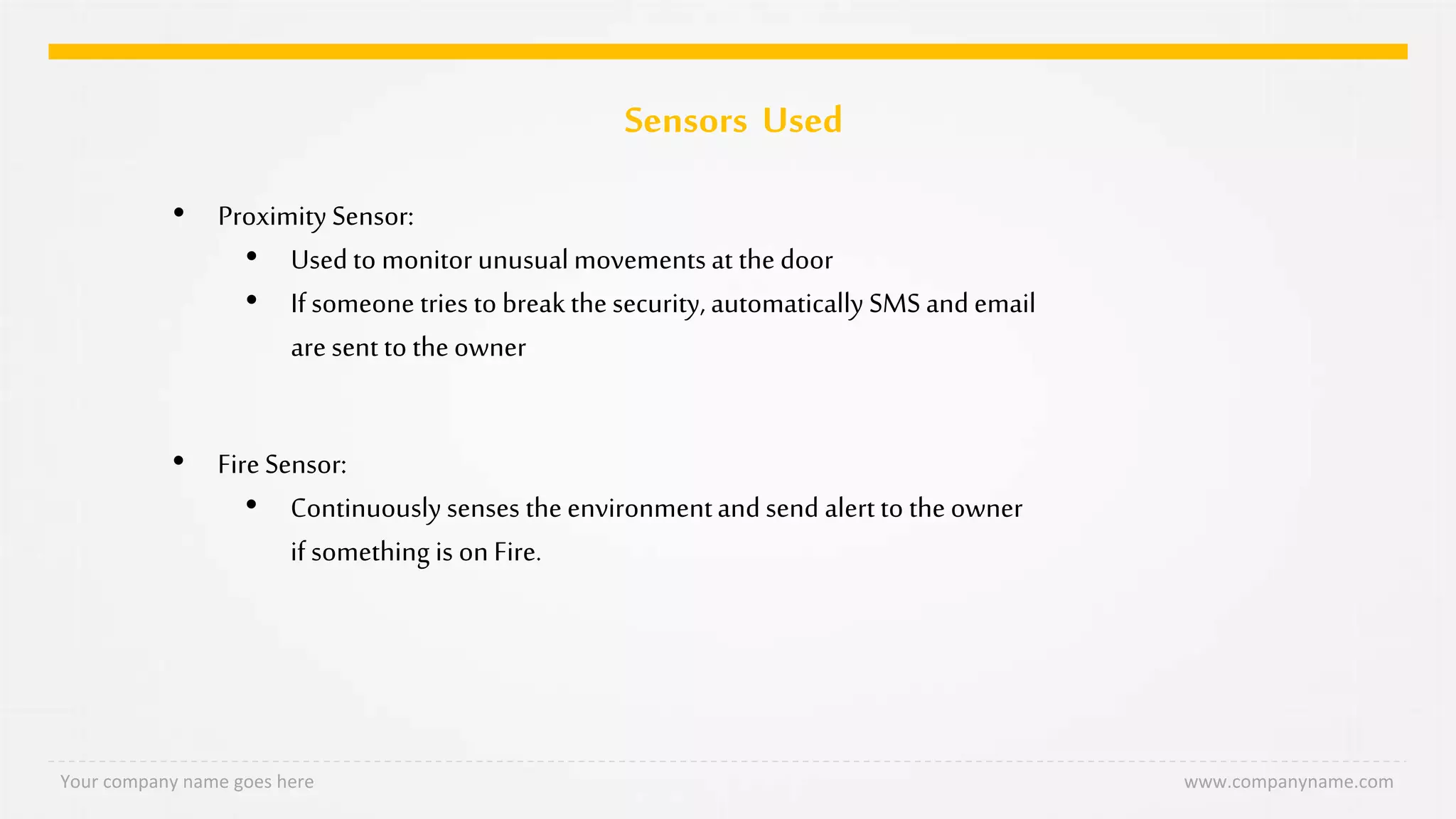 Sensors Used
Your company name goes here www.companyname.com
• Proximity Sensor:
• Used to monitor unusualmovements at the door
• Ifsomeone tries to breakthe security, automatically SMS and email
are sent to the owner
• Fire Sensor:
• Continuously senses the environmentand send alert to the owner
if something is on Fire.
 