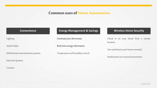Common usesofHome Automation
CHARUSAT
Lighting
Audio/Video
Whole homeentertainmentsystems
IntercomSystems
Curtains
Convenience
Automateyourthermostat
Real-timeenergyinformation
Temperatureandhumiditycontrol
Energy Management & Savings
Check in on your home from a remote
location.
Armanddisarmyour homeremotely
Notificationson unusualmovements
Wireless Home Security
 