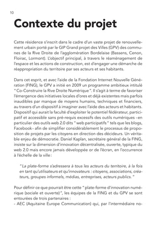 10


     Contexte du projet
     Cette résidence s’inscrit dans le cadre d’un vaste projet de renouvelle-
     ment urbain porté par le GIP Grand projet des Villes (GPV) des commu-
     nes de la Rive Droite de l’agglomération Bordelaise (Bassens, Cenon,
     Floirac, Lormont). L’objectif principal, à travers le réaménagement de
     l’espace et les actions de construction, est d’engager une démarche de
     réappropriation du territoire par ses acteurs et ses habitants.

     Dans cet esprit, et avec l’aide de la Fondation Internet Nouvelle Géné-
     ration (FING), le GPV a initié en 2009 un programme ambitieux intitulé
     “ Co-Construire la Rive Droite Numérique ”. Il s’agit à terme de favoriser
     l’émergence des initiatives locales d’ores et déjà existentes mais parfois
     inaudibles par manque de moyens humains, techniques et financiers,
     au travers d’un dispositif à imaginer avec l’aide des acteurs et habitants.
     Dispositif qui aurait la faculté d’exploiter le potentiel fédérateur, partici-
     patif et accessible sans pré-requis excessifs des outils numériques - en
     particulier des outils web 2.0 dits “ web participatifs “ tels que les blogs,
     Facebook - afin de simplifier considérablement le processus de propo-
     sition de projets par les citoyens en direction des décideurs. Un vérita-
     ble enjeu de démocratie. Daniel Kaplan, secrétaire général de la FING,
     insiste sur la dimension d’innovation décentralisée, ouverte, typique du
     web 2.0 mais encore jamais développée or de l’écran, en l’occurrence
     à l’échelle de la ville :

        “ La plate-forme s’adressera à tous les acteurs du territoire, à la fois
        en tant qu’utilisateurs et qu’innovateurs : citoyens, associations, créa-
        teurs, groupes informels, médias, entreprises, acteurs publics. ”

     Pour définir ce que pourrait être cette “ plate-forme d’innovation numé-
     rique (sociale et ouverte) ”, les équipes de la FING et du GPV se sont
     entourées de trois partenaires :
     - AEC (Aquitaine Europe Communication) qui, par l’intermédiaire no-
 